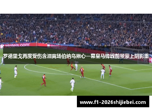罗德里戈再度受伤含泪离场伯纳乌揪心一幕皇马锋线前景蒙上阴影重