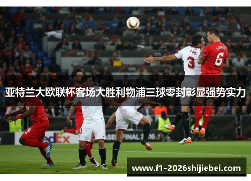亚特兰大欧联杯客场大胜利物浦三球零封彰显强势实力 亚特兰大欧联杯客场大胜利物浦三球零封彰显强势实力