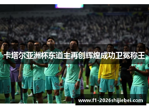 卡塔尔亚洲杯东道主再创辉煌成功卫冕称王 卡塔尔亚洲杯东道主再创辉煌成功卫冕称王