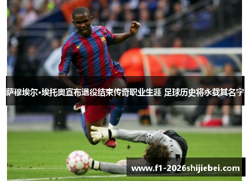 萨穆埃尔·埃托奥宣布退役结束传奇职业生涯 足球历史将永载其名字