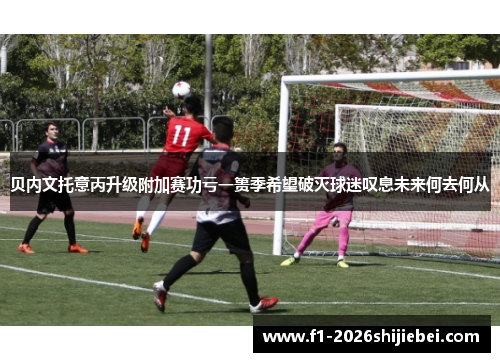 贝内文托意丙升级附加赛功亏一篑季希望破灭球迷叹息未来何去何从